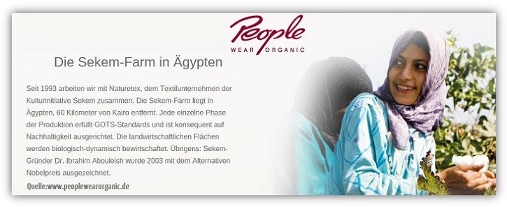 Sekem Farm in Ägypten Rechts im Bild eine Frau bei der Baumwollernste, links ein Text: Die Sekem-Farm in Ägypten. Seit 1993 arbeiten wir mit Naturetex, dem Textikunternehmen der Kulturinitiative Sekem zusammen. Die Sekem Farm liegt in Ägypten, 60 km von Kairo entfernt. Jede einzelne Phase der Produktion erfüllt GOTS-Standards und ist konsequent auf Nachhaltigkeit ausgerichtet. Die landwirtschaftliche Flächen werden biologisch-dynamisch bewirtschaftet. Übrigens: Sekem-Gründer Dr. Ibrahim Abouleish wurde 2003 mit dem Alternativen Nobelpreis ausgezeichnet. Quelle: www.peopleweraorganic.de